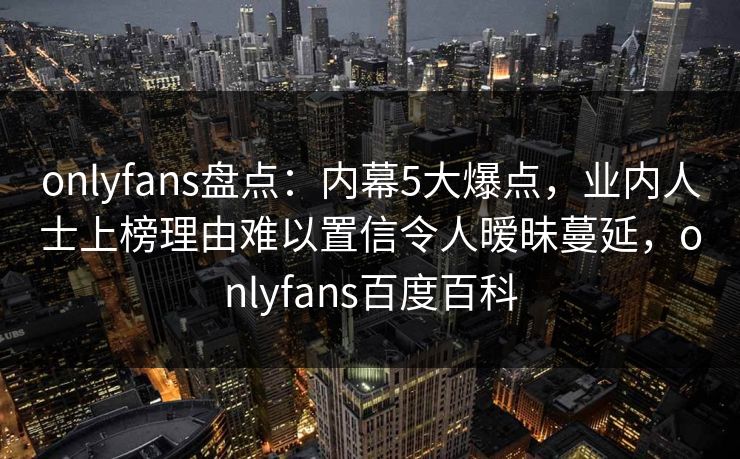 onlyfans盘点:内幕5大爆点,业内人士上榜理由难以置信令人暧昧蔓延,onlyfans百度百科 onlyfans盘点:内幕5大爆点,业内人士上榜理由难以置信令人暧昧蔓延,onlyfans百度百科