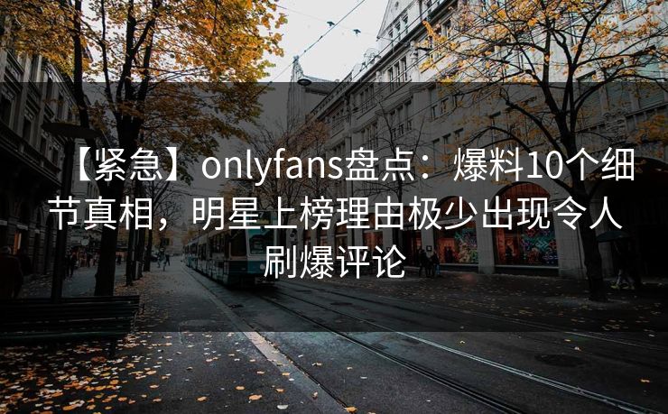 【紧急】onlyfans盘点:爆料10个细节真相,明星上榜理由极少出现令人刷爆评论 【紧急】onlyfans盘点:爆料10个细节真相,明星上榜理由极少出现令人刷爆评论