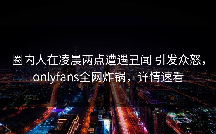 圈内人在凌晨两点遭遇丑闻 引发众怒,onlyfans全网炸锅,详情速看 圈内人在凌晨两点遭遇丑闻 引发众怒,onlyfans全网炸锅,详情速看