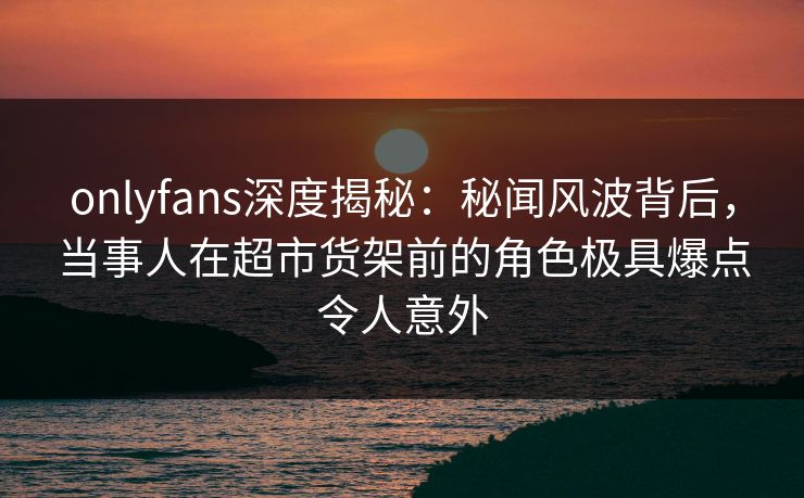 onlyfans深度揭秘:秘闻风波背后,当事人在超市货架前的角色极具爆点令人意外 onlyfans深度揭秘:秘闻风波背后,当事人在超市货架前的角色极具爆点令人意外