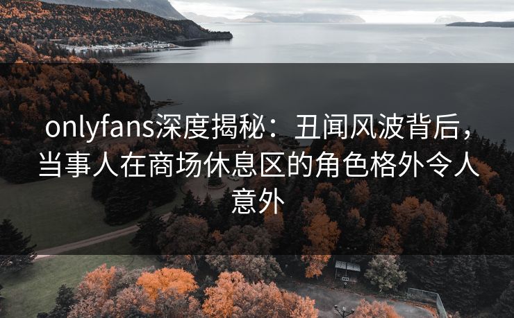 onlyfans深度揭秘:丑闻风波背后,当事人在商场休息区的角色格外令人意外 onlyfans深度揭秘:丑闻风波背后,当事人在商场休息区的角色格外令人意外