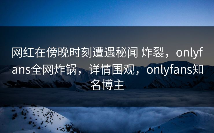 网红在傍晚时刻遭遇秘闻 炸裂,onlyfans全网炸锅,详情围观,onlyfans知名博主 网红在傍晚时刻遭遇秘闻 炸裂,onlyfans全网炸锅,详情围观,onlyfans知名博主