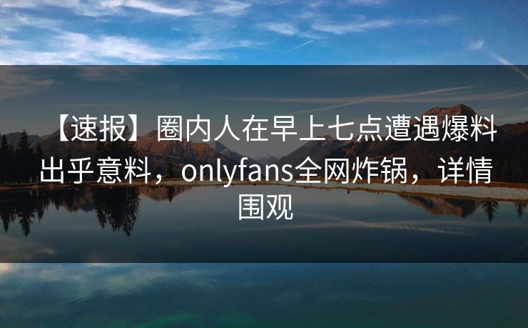 【速报】圈内人在早上七点遭遇爆料 出乎意料,onlyfans全网炸锅,详情围观 【速报】圈内人在早上七点遭遇爆料 出乎意料,onlyfans全网炸锅,详情围观