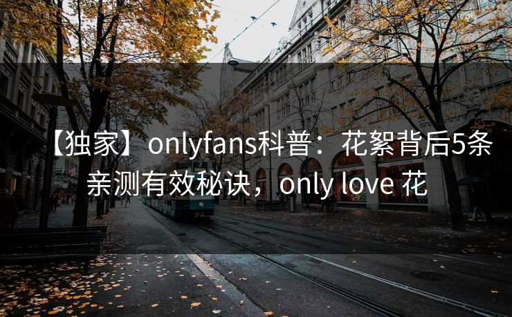 【独家】onlyfans科普:花絮背后5条亲测有效秘诀,only love 花 【独家】onlyfans科普:花絮背后5条亲测有效秘诀,only love 花