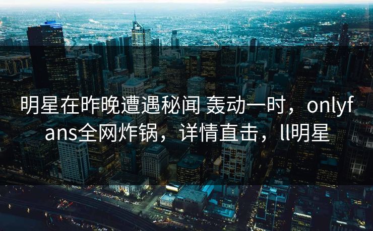 明星在昨晚遭遇秘闻 轰动一时,onlyfans全网炸锅,详情直击,ll明星 明星在昨晚遭遇秘闻 轰动一时,onlyfans全网炸锅,详情直击,ll明星