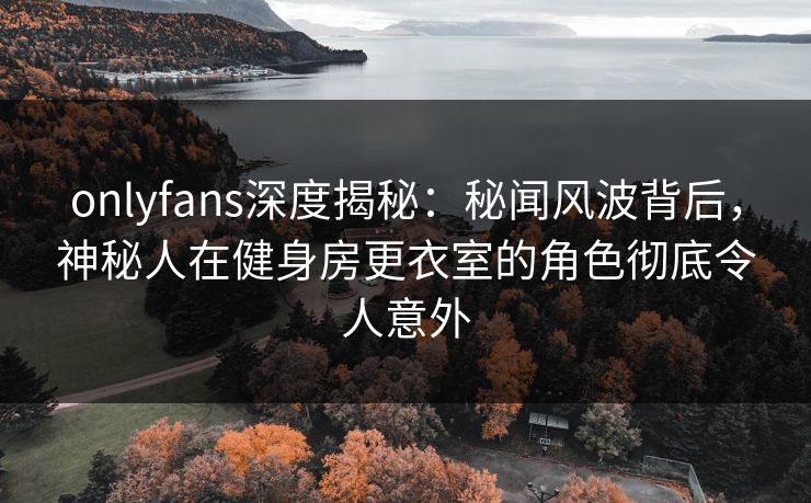 onlyfans深度揭秘:秘闻风波背后,神秘人在健身房更衣室的角色彻底令人意外 onlyfans深度揭秘:秘闻风波背后,神秘人在健身房更衣室的角色彻底令人意外