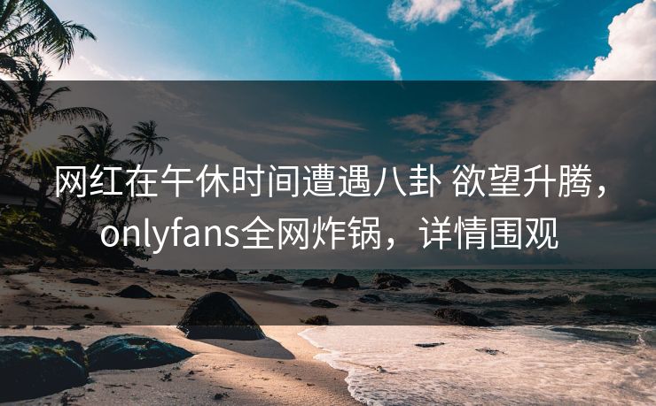 网红在午休时间遭遇八卦 欲望升腾,onlyfans全网炸锅,详情围观 网红在午休时间遭遇八卦 欲望升腾,onlyfans全网炸锅,详情围观
