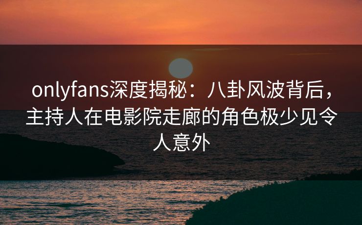 onlyfans深度揭秘:八卦风波背后,主持人在电影院走廊的角色极少见令人意外 onlyfans深度揭秘:八卦风波背后,主持人在电影院走廊的角色极少见令人意外