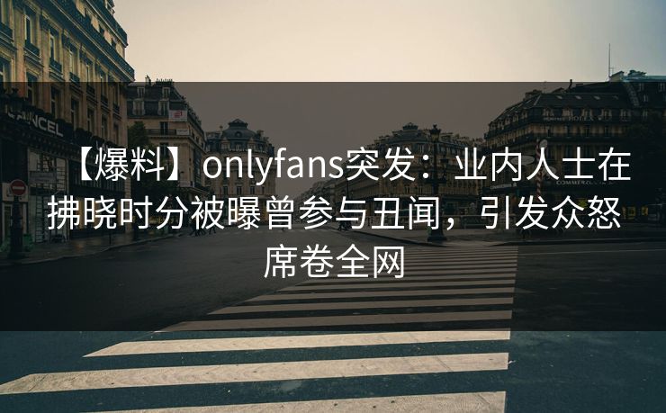 【爆料】onlyfans突发:业内人士在拂晓时分被曝曾参与丑闻,引发众怒席卷全网 【爆料】onlyfans突发:业内人士在拂晓时分被曝曾参与丑闻,引发众怒席卷全网