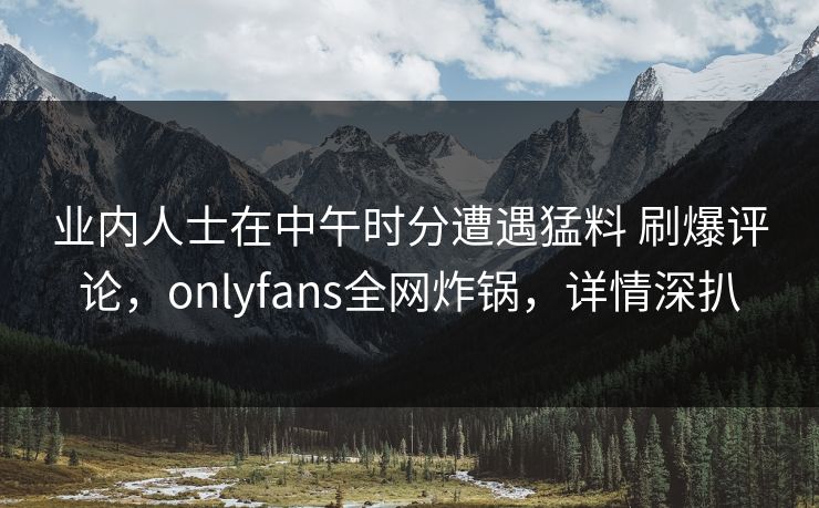 业内人士在中午时分遭遇猛料 刷爆评论,onlyfans全网炸锅,详情深扒 业内人士在中午时分遭遇猛料 刷爆评论,onlyfans全网炸锅,详情深扒