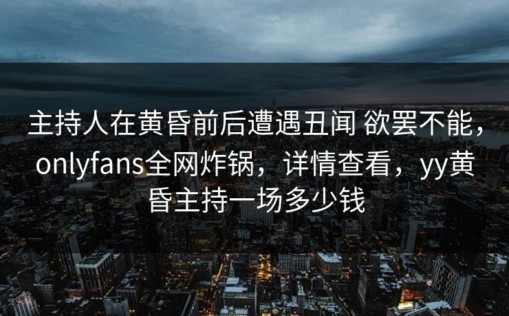 主持人在黄昏前后遭遇丑闻 欲罢不能,onlyfans全网炸锅,详情查看,yy黄昏主持一场多少钱 主持人在黄昏前后遭遇丑闻 欲罢不能,onlyfans全网炸锅,详情查看,yy黄昏主持一场多少钱