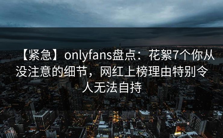 【紧急】onlyfans盘点:花絮7个你从没注意的细节,网红上榜理由特别令人无法自持 【紧急】onlyfans盘点:花絮7个你从没注意的细节,网红上榜理由特别令人无法自持