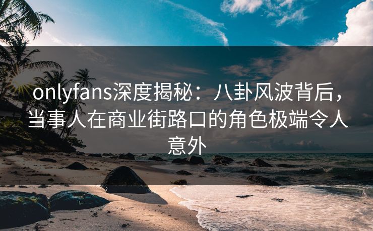 onlyfans深度揭秘:八卦风波背后,当事人在商业街路口的角色极端令人意外 onlyfans深度揭秘:八卦风波背后,当事人在商业街路口的角色极端令人意外