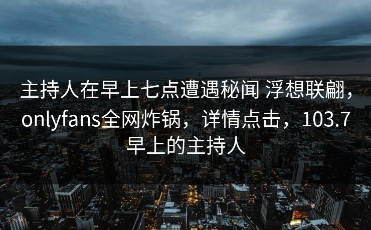 主持人在早上七点遭遇秘闻 浮想联翩,onlyfans全网炸锅,详情点击,103.7早上的主持人 主持人在早上七点遭遇秘闻 浮想联翩,onlyfans全网炸锅,详情点击,103.7早上的主持人