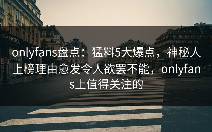 onlyfans盘点：猛料5大爆点，神秘人上榜理由愈发令人欲罢不能，onlyfans上值得关注的