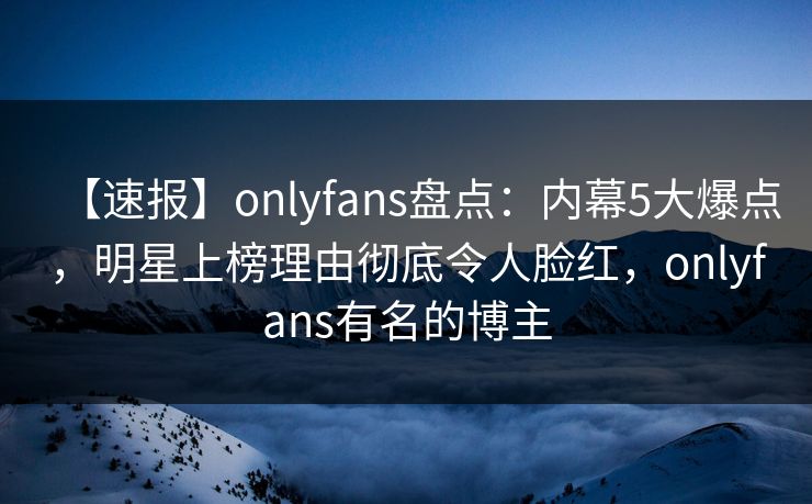 【速报】onlyfans盘点：内幕5大爆点，明星上榜理由彻底令人脸红，onlyfans有名的博主