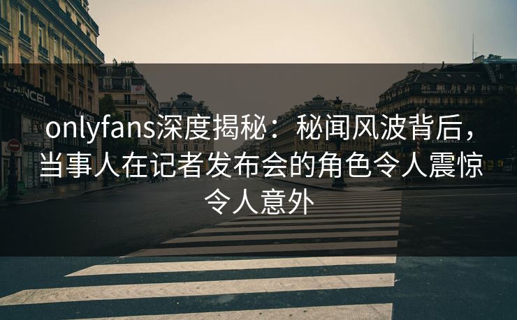 onlyfans深度揭秘:秘闻风波背后,当事人在记者发布会的角色令人震惊令人意外 onlyfans深度揭秘:秘闻风波背后,当事人在记者发布会的角色令人震惊令人意外