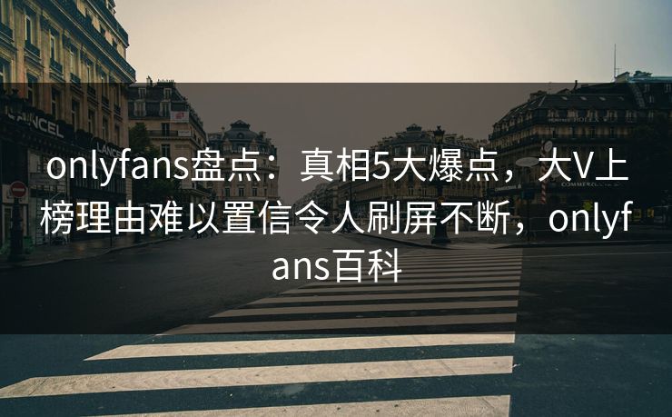 onlyfans盘点：真相5大爆点，大V上榜理由难以置信令人刷屏不断，onlyfans百科