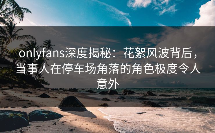 onlyfans深度揭秘：花絮风波背后，当事人在停车场角落的角色极度令人意外