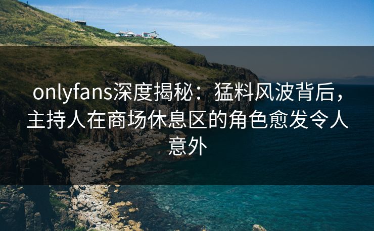 onlyfans深度揭秘：猛料风波背后，主持人在商场休息区的角色愈发令人意外