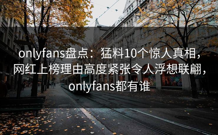 onlyfans盘点：猛料10个惊人真相，网红上榜理由高度紧张令人浮想联翩，onlyfans都有谁