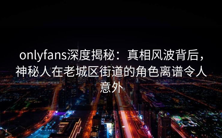 onlyfans深度揭秘：真相风波背后，神秘人在老城区街道的角色离谱令人意外