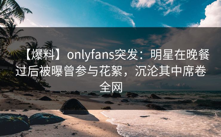 【爆料】onlyfans突发:明星在晚餐过后被曝曾参与花絮,沉沦其中席卷全网 【爆料】onlyfans突发:明星在晚餐过后被曝曾参与花絮,沉沦其中席卷全网