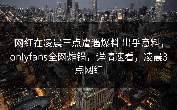 网红在凌晨三点遭遇爆料 出乎意料,onlyfans全网炸锅,详情速看,凌晨3点网红 网红在凌晨三点遭遇爆料 出乎意料,onlyfans全网炸锅,详情速看,凌晨3点网红