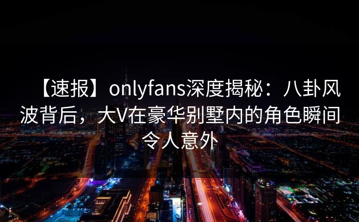 【速报】onlyfans深度揭秘：八卦风波背后，大V在豪华别墅内的角色瞬间令人意外