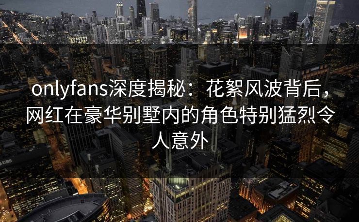 onlyfans深度揭秘：花絮风波背后，网红在豪华别墅内的角色特别猛烈令人意外