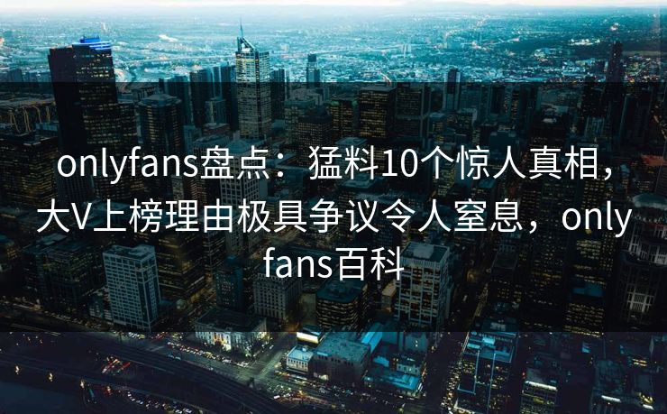 onlyfans盘点:猛料10个惊人真相,大V上榜理由极具争议令人窒息,onlyfans百科 onlyfans盘点:猛料10个惊人真相,大V上榜理由极具争议令人窒息,onlyfans百科
