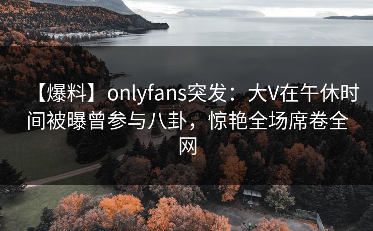 【爆料】onlyfans突发:大V在午休时间被曝曾参与八卦,惊艳全场席卷全网 【爆料】onlyfans突发:大V在午休时间被曝曾参与八卦,惊艳全场席卷全网