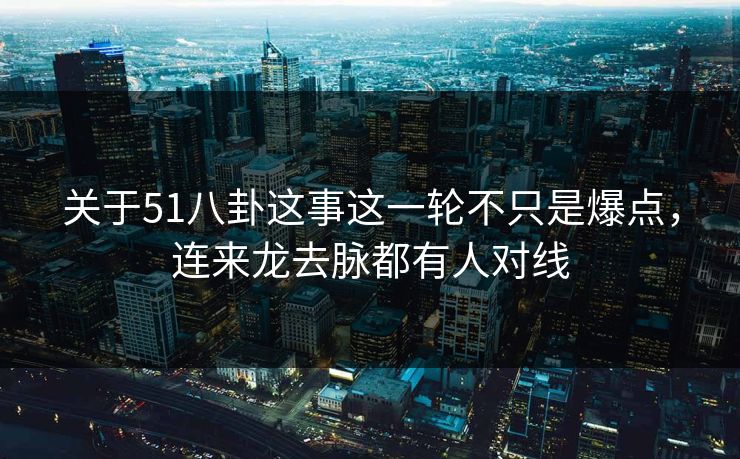 关于51八卦这事这一轮不只是爆点，连来龙去脉都有人对线