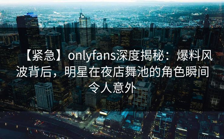 【紧急】onlyfans深度揭秘：爆料风波背后，明星在夜店舞池的角色瞬间令人意外