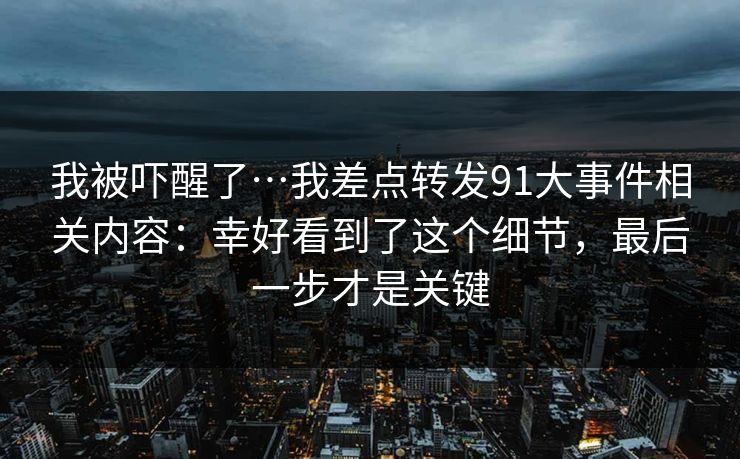 我被吓醒了…我差点转发91大事件相关内容：幸好看到了这个细节，最后一步才是关键
