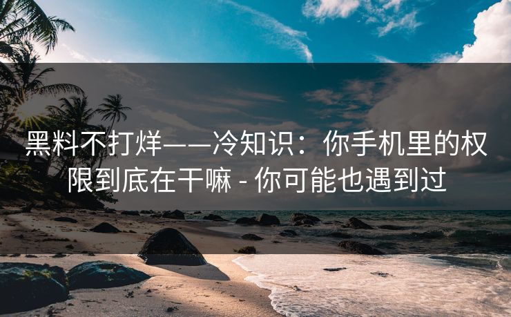黑料不打烊——冷知识：你手机里的权限到底在干嘛 - 你可能也遇到过
